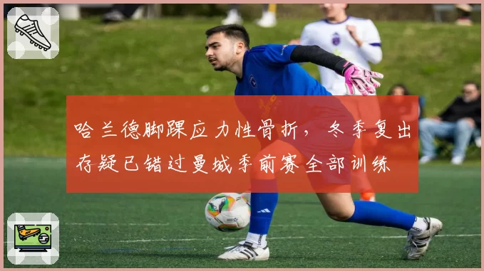 哈兰德脚踝应力性骨折，冬季复出存疑已错过曼城季前赛全部训练
